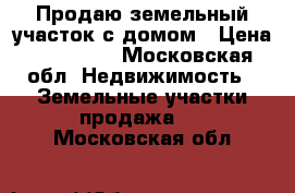 Продаю земельный участок с домом › Цена ­ 300 000 - Московская обл. Недвижимость » Земельные участки продажа   . Московская обл.